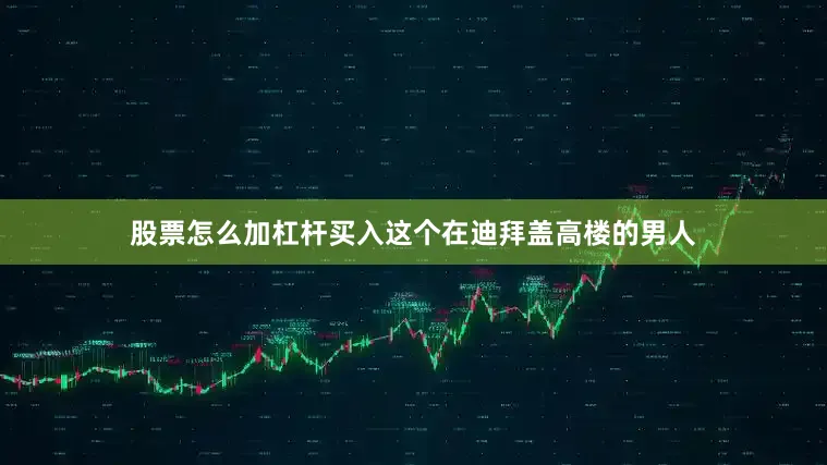 股票怎么加杠杆买入这个在迪拜盖高楼的男人