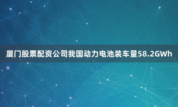 厦门股票配资公司我国动力电池装车量58.2GWh
