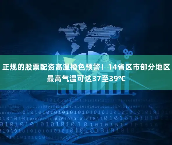 正规的股票配资高温橙色预警！14省区市部分地区最高气温可达37至39℃
