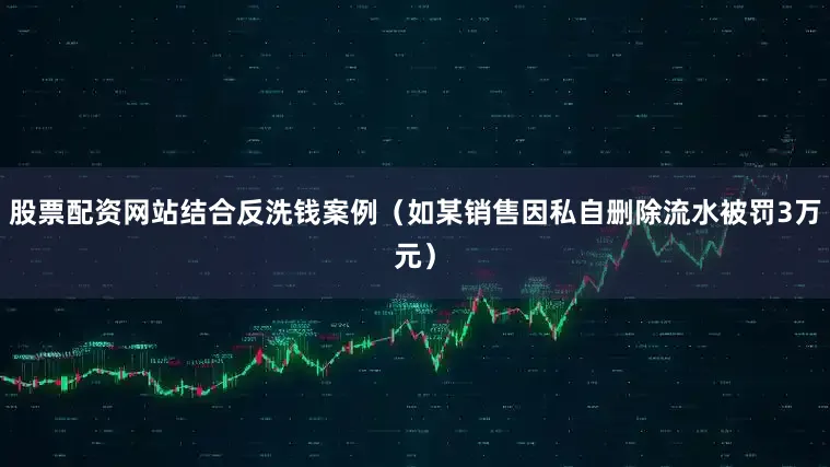 股票配资网站结合反洗钱案例（如某销售因私自删除流水被罚3万元）