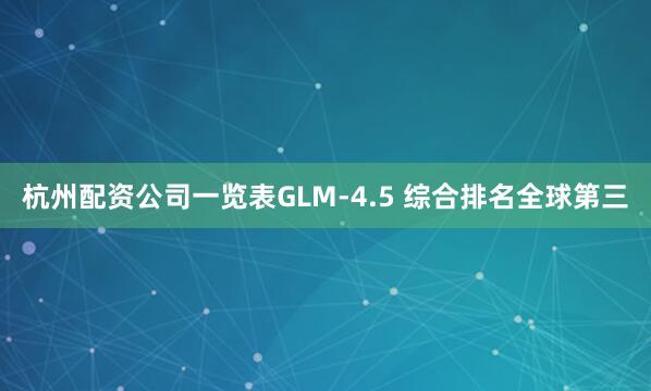 杭州配资公司一览表GLM-4.5 综合排名全球第三