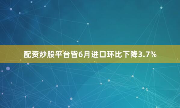 配资炒股平台皆6月进口环比下降3.7%