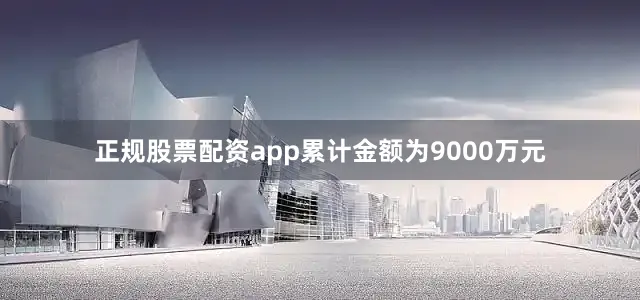 正规股票配资app累计金额为9000万元