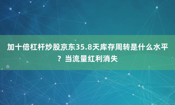 加十倍杠杆炒股京东35.8天库存周转是什么水平？当流量红利消失