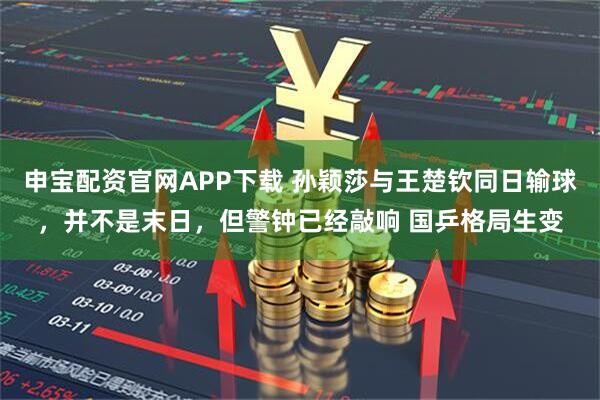 申宝配资官网APP下载 孙颖莎与王楚钦同日输球，并不是末日，但警钟已经敲响 国乒格局生变