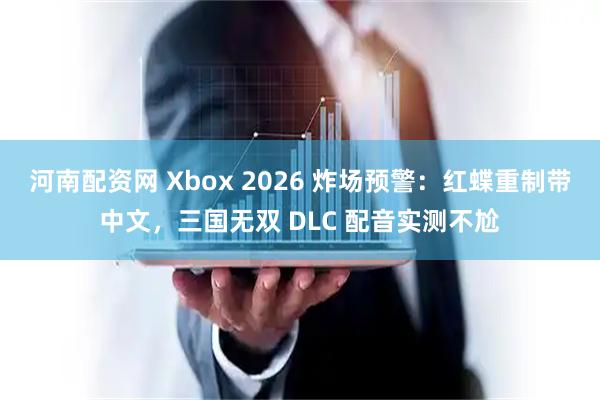 河南配资网 Xbox 2026 炸场预警：红蝶重制带中文，三国无双 DLC 配音实测不尬