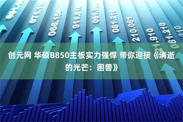 创元网 华硕B850主板实力强悍 带你迎接《消逝的光芒：困兽》