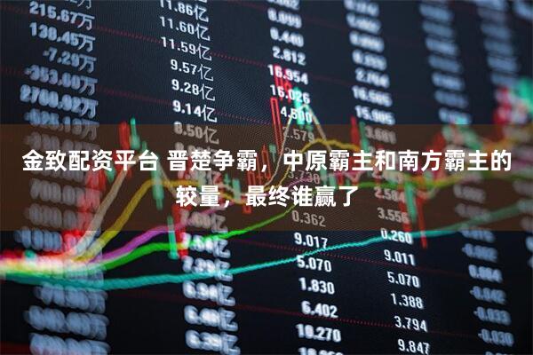 金致配资平台 晋楚争霸，中原霸主和南方霸主的较量，最终谁赢了