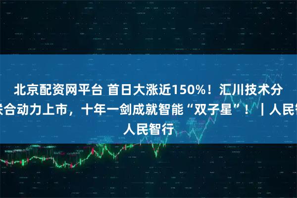 北京配资网平台 首日大涨近150%！汇川技术分拆联合动力上市，十年一剑成就智能“双子星”！｜人民智行