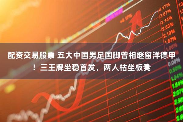 配资交易股票 五大中国男足国脚曾相继留洋德甲！三王牌坐稳首发，两人枯坐板凳