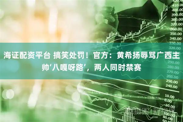 海证配资平台 搞笑处罚！官方：黄希扬辱骂广西主帅‘八嘎呀路’，两人同时禁赛