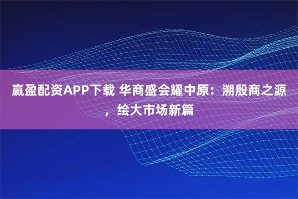 赢盈配资APP下载 华商盛会耀中原：溯殷商之源，绘大市场新篇