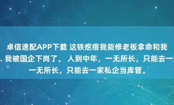 卓信速配APP下载 这铁疙瘩我能修老板拿命和我赌 李建军林薇. 我被国企下岗了。 人到中年，一无所长，只能去一家私企当库管。