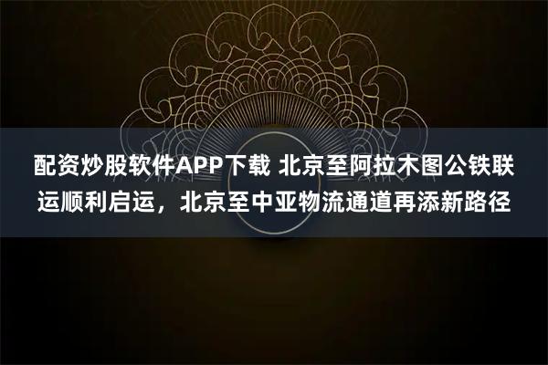 配资炒股软件APP下载 北京至阿拉木图公铁联运顺利启运，北京至中亚物流通道再添新路径