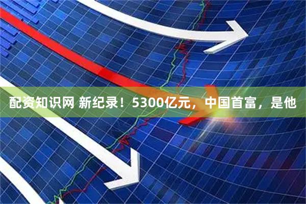 配资知识网 新纪录！5300亿元，中国首富，是他
