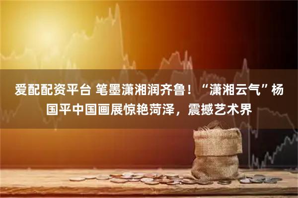 爱配配资平台 笔墨潇湘润齐鲁！“潇湘云气”杨国平中国画展惊艳菏泽，震撼艺术界