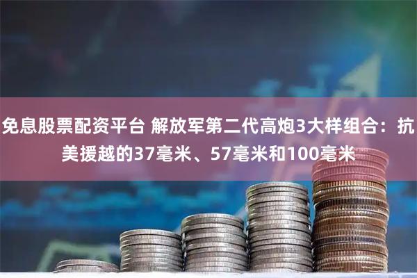 免息股票配资平台 解放军第二代高炮3大样组合：抗美援越的37毫米、57毫米和100毫米