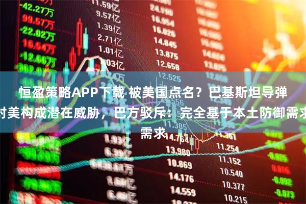 恒盈策略APP下载 被美国点名？巴基斯坦导弹对美构成潜在威胁，巴方驳斥：完全基于本土防御需求
