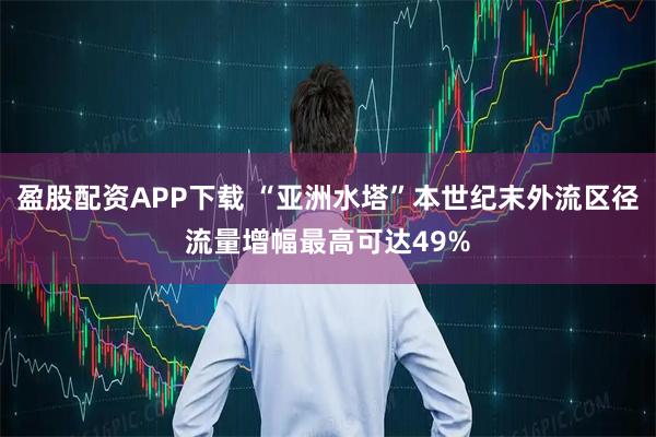 盈股配资APP下载 “亚洲水塔”本世纪末外流区径流量增幅最高可达49%