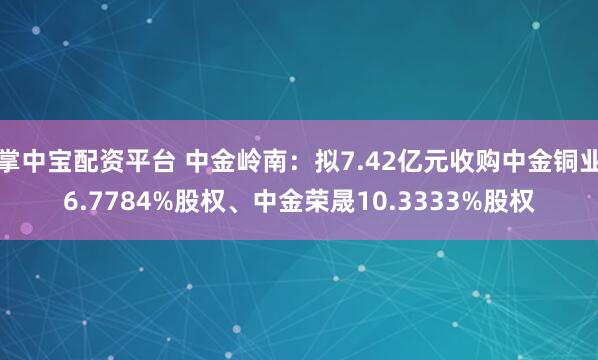 掌中宝配资平台 中金岭南：拟7.42亿元收购中金铜业6.7784%股权、中金荣晟10.3333%股权