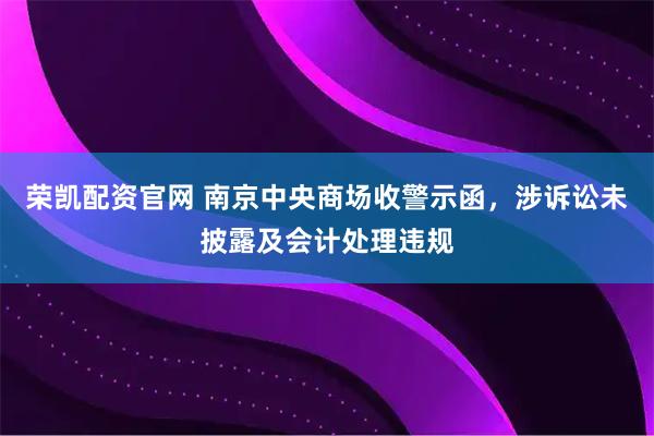 荣凯配资官网 南京中央商场收警示函，涉诉讼未披露及会计处理违规