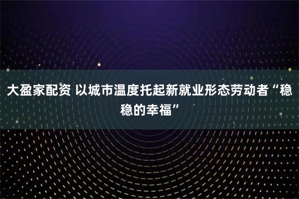 大盈家配资 以城市温度托起新就业形态劳动者“稳稳的幸福”