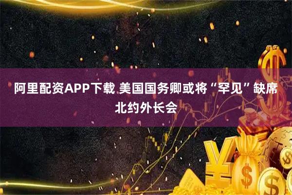 阿里配资APP下载 美国国务卿或将“罕见”缺席北约外长会