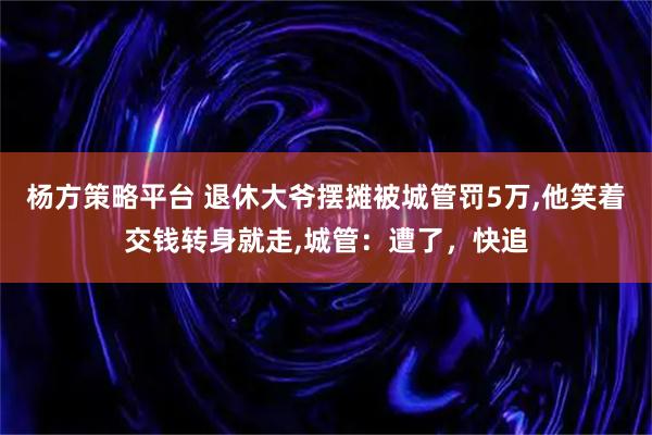 杨方策略平台 退休大爷摆摊被城管罚5万,他笑着交钱转身就走,城管:遭了,快追
