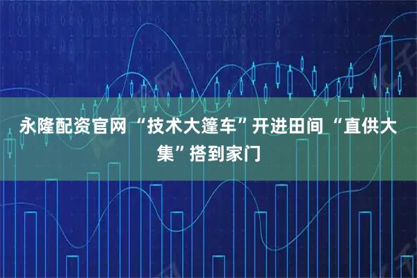 永隆配资官网 “技术大篷车”开进田间 “直供大集”搭到家门