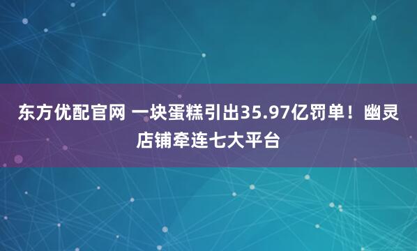 东方优配官网 一块蛋糕引出35.97亿罚单！幽灵店铺牵连七大平台