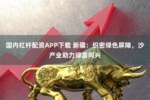 国内杠杆配资APP下载 新疆：织密绿色屏障，沙产业助力绿富同兴
