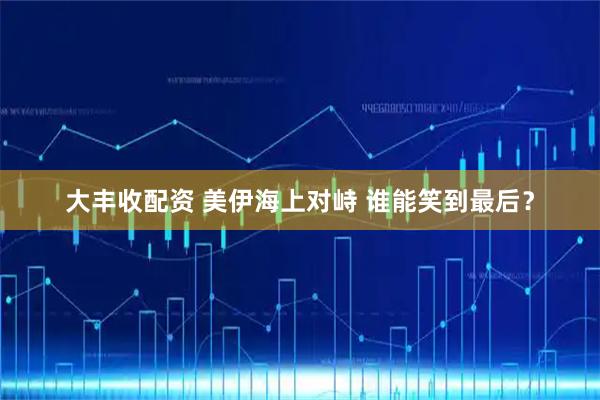 大丰收配资 美伊海上对峙 谁能笑到最后？