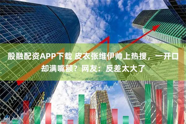 股融配资APP下载 皮衣张维伊帅上热搜，一开口却满嘴额？网友：反差太大了