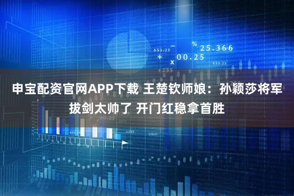 申宝配资官网APP下载 王楚钦师娘：孙颖莎将军拔剑太帅了 开门红稳拿首胜