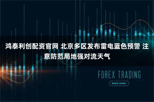鸿泰利创配资官网 北京多区发布雷电蓝色预警 注意防范局地强对流天气