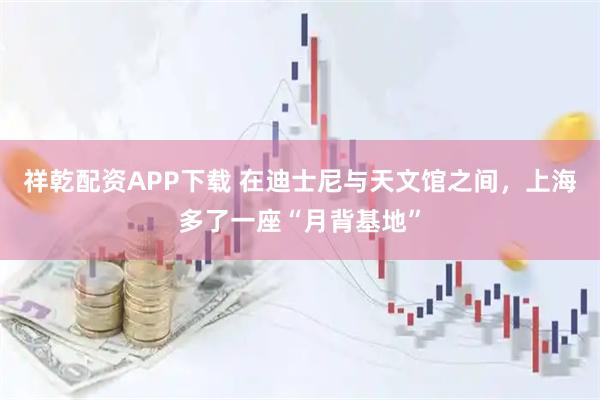 祥乾配资APP下载 在迪士尼与天文馆之间，上海多了一座“月背基地”