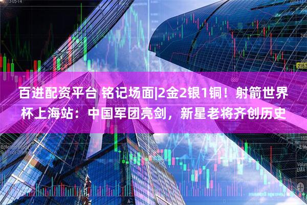 百进配资平台 铭记场面|2金2银1铜！射箭世界杯上海站：中国军团亮剑，新星老将齐创历史