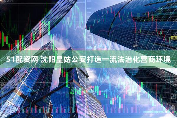51配资网 沈阳皇姑公安打造一流法治化营商环境