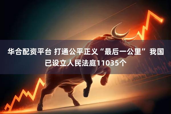 华合配资平台 打通公平正义“最后一公里” 我国已设立人民法庭11035个