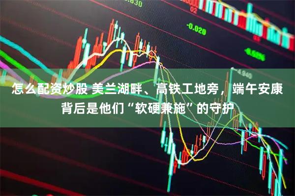 怎么配资炒股 美兰湖畔、高铁工地旁,端午安康背后是他们“软硬兼施”的守护